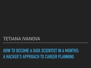 HOW TO BECOME A DATA SCIENTIST IN 6 MONTHS:
A HACKER’S APPROACH TO CAREER PLANNING
TETIANA IVANOVA