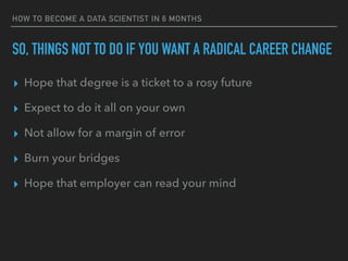 SO, THINGS NOT TO DO IF YOU WANT A RADICAL CAREER CHANGE
▸ Hope that degree is a ticket to a rosy future
▸ Expect to do it all on your own
▸ Not allow for a margin of error
▸ Burn your bridges
▸ Hope that employer can read your mind
HOW TO BECOME A DATA SCIENTIST IN 6 MONTHS