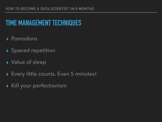 TIME MANAGEMENT TECHNIQUES
▸ Pomodoro
▸ Spaced repetition
▸ Value of sleep
▸ Every little counts. Even 5 minutes!
▸ Kill your perfectionism
HOW TO BECOME A DATA SCIENTIST IN 6 MONTHS