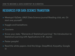 RESOURCES FOR DATA SCIENCE TRANSITION
▸ Meetups! PyData, LMLP, Data Science journal Reading club, etc. Or
start one yourself!
▸ Kaggle and hackathons
▸ Coursera
▸ Know your stats. “Elements of Statistical Learning”, “An Introduction to
Statistical Learning with Applications in R”, Jaynes
▸ Pester people!
▸ Read the white papers. And the blogs. DeepMind, Karpathy, Google
it!
HOW TO BECOME A DATA SCIENTIST IN 6 MONTHS