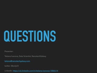 QUESTIONS
Presenter:
Tetiana Ivanova, Data Scientist, NanotechGalaxy
tetiana@nanotechgalaxy.com
twitter: @eoly23
LinkedIn: https://uk.linkedin.com/in/tetiana-ivanova-1886b14