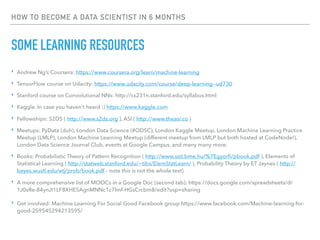 HOW TO BECOME A DATA SCIENTIST IN 6 MONTHS
SOME LEARNING RESOURCES
‣ Andrew Ng’s Coursera: https://www.coursera.org/learn/machine-learning
‣ TensorFlow course on Udacity: https://www.udacity.com/course/deep-learning--ud730
‣ Stanford course on Convolutional NNs: http://cs231n.stanford.edu/syllabus.html
‣ Kaggle. In case you haven’t heard :) https://www.kaggle.com
‣ Fellowships: S2DS ( http://www.s2ds.org ), ASI ( http://www.theasi.co )
‣ Meetups: PyData (duh), London Data Science (#ODSC), London Kaggle Meetup, London Machine Learning Practice
Meetup (LMLP), London Machine Learning Meetup (different meetup from LMLP but both hosted at CodeNode!),
London Data Science Journal Club, events at Google Campus, and many many more.
‣ Books: Probabilistic Theory of Pattern Recognition ( http://www.szit.bme.hu/%7Egyorfi/pbook.pdf ), Elements of
Statistical Learning ( http://statweb.stanford.edu/~tibs/ElemStatLearn/ ), Probability Theory by ET Jaynes ( http://
bayes.wustl.edu/etj/prob/book.pdf - note this is not the whole text)
‣ A more comprehensive list of MOOCs in a Google Doc (second tab): https://docs.google.com/spreadsheets/d/
1J0sRe-84ynJI1LF8XHESAgnMNNc1c7lmf-HGsCrcbm8/edit?usp=sharing
‣ Get involved: Machine Learning For Social Good Facebook group https://www.facebook.com/Machine-learning-for-
good-259545294213595/