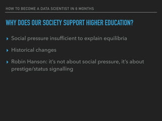HOW TO BECOME A DATA SCIENTIST IN 6 MONTHS
WHY DOES OUR SOCIETY SUPPORT HIGHER EDUCATION?
▸ Social pressure insufficient to explain equilibria
▸ Historical changes
▸ Robin Hanson: it’s not about social pressure, it’s about
prestige/status signalling