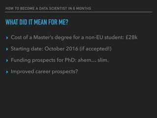WHAT DID IT MEAN FOR ME?
▸ Cost of a Master’s degree for a non-EU student: £28k
▸ Starting date: October 2016 (if accepted!)
▸ Funding prospects for PhD: ahem… slim.
▸ Improved career prospects?
HOW TO BECOME A DATA SCIENTIST IN 6 MONTHS
